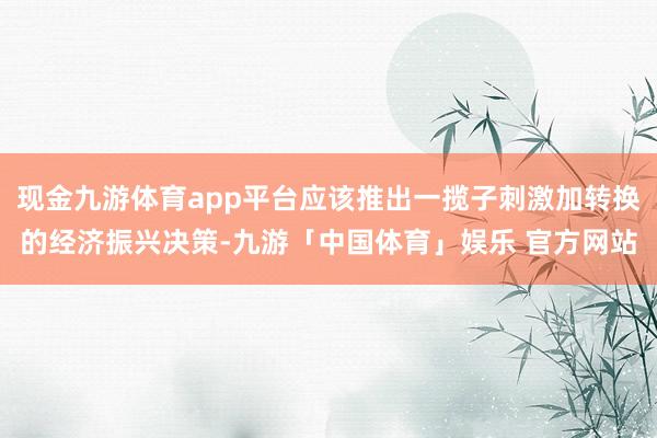 现金九游体育app平台应该推出一揽子刺激加转换的经济振兴决策-九游「中国体育」娱乐 官方网站