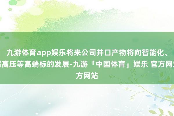 九游体育app娱乐将来公司井口产物将向智能化、超高压等高端标的发展-九游「中国体育」娱乐 官方网站