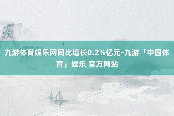 九游体育娱乐网同比增长0.2%亿元-九游「中国体育」娱乐 官方网站