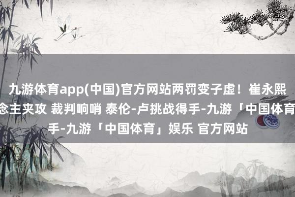 九游体育app(中国)官方网站两罚变子虚！崔永熙冲破诱骗三东说念主夹攻 裁判响哨 泰伦-卢挑战得手-九游「中国体育」娱乐 官方网站