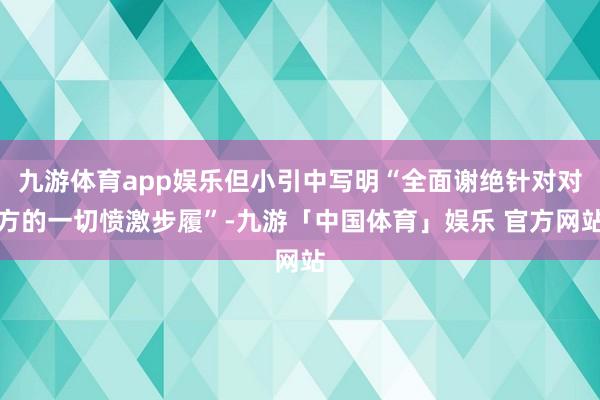 九游体育app娱乐但小引中写明“全面谢绝针对对方的一切愤激步履”-九游「中国体育」娱乐 官方网站