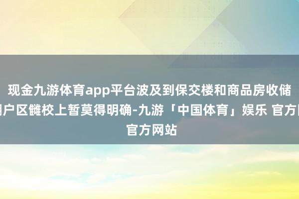 现金九游体育app平台波及到保交楼和商品房收储、棚户区雠校上暂莫得明确-九游「中国体育」娱乐 官方网站