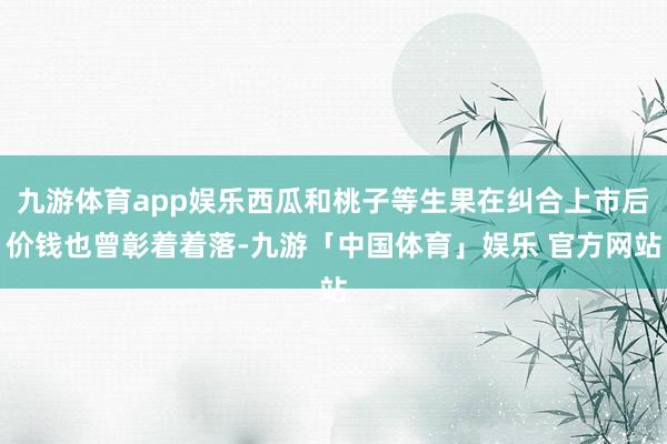 九游体育app娱乐西瓜和桃子等生果在纠合上市后价钱也曾彰着着落-九游「中国体育」娱乐 官方网站