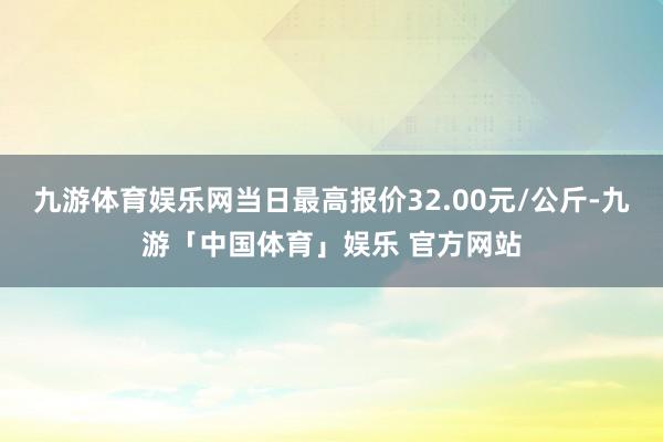 九游体育娱乐网当日最高报价32.00元/公斤-九游「中国体育」娱乐 官方网站