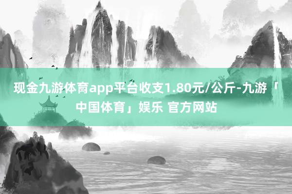 现金九游体育app平台收支1.80元/公斤-九游「中国体育」娱乐 官方网站