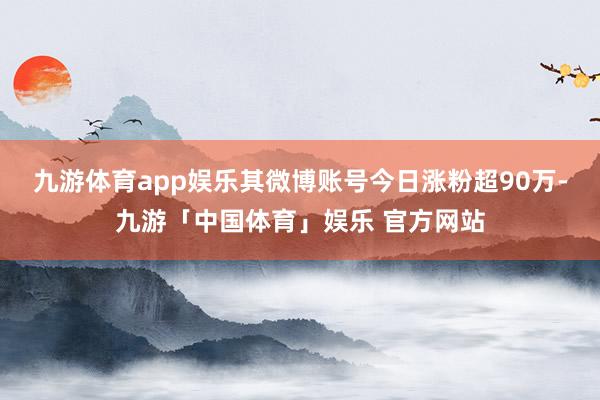 九游体育app娱乐其微博账号今日涨粉超90万-九游「中国体育」娱乐 官方网站