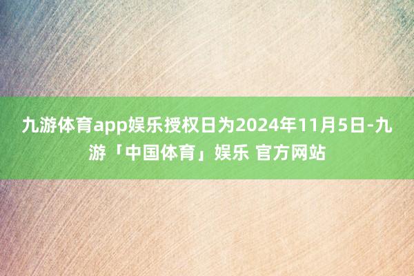 九游体育app娱乐授权日为2024年11月5日-九游「中国体育」娱乐 官方网站