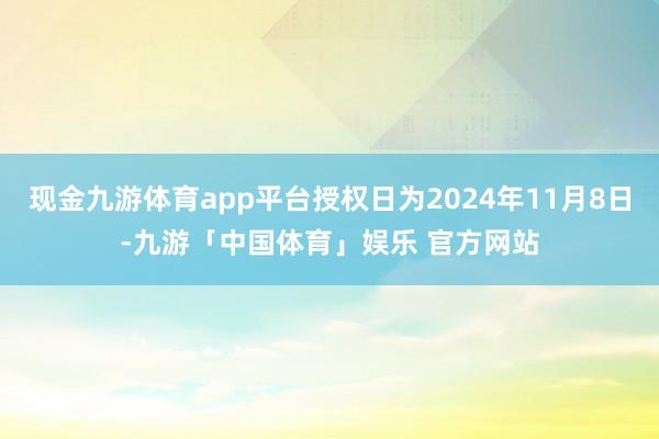 现金九游体育app平台授权日为2024年11月8日-九游「中国体育」娱乐 官方网站