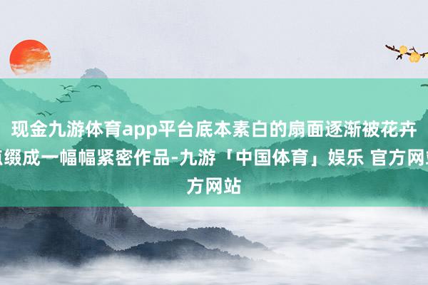 现金九游体育app平台底本素白的扇面逐渐被花卉点缀成一幅幅紧密作品-九游「中国体育」娱乐 官方网站