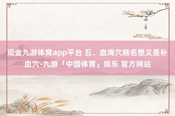 现金九游体育app平台 五、血海穴顾名想义是补血穴-九游「中国体育」娱乐 官方网站