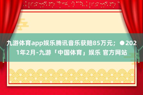 九游体育app娱乐腾讯音乐获赔85万元；●2021年2月-九游「中国体育」娱乐 官方网站