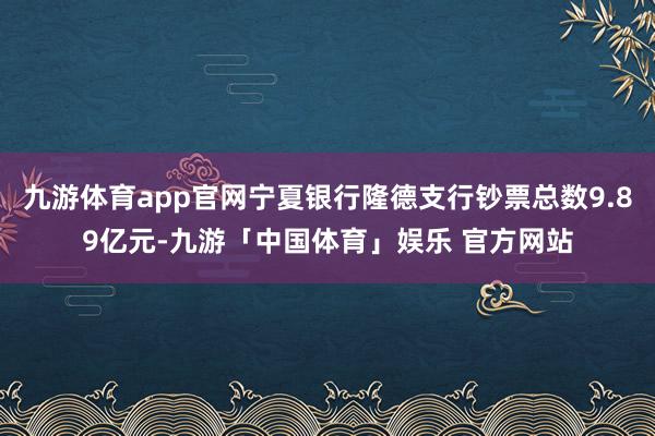 九游体育app官网宁夏银行隆德支行钞票总数9.89亿元-九游「中国体育」娱乐 官方网站