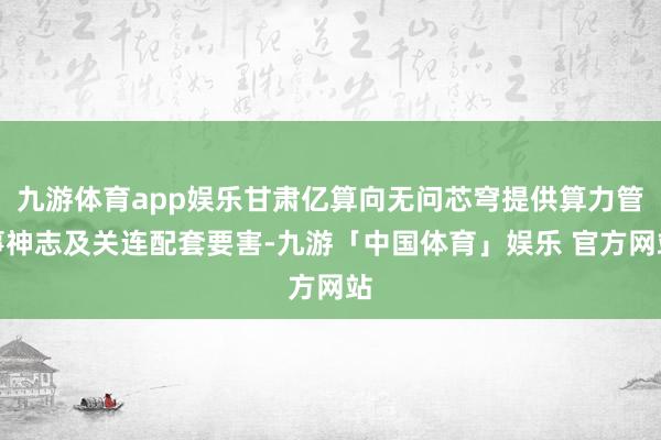 九游体育app娱乐甘肃亿算向无问芯穹提供算力管事神志及关连配套要害-九游「中国体育」娱乐 官方网站