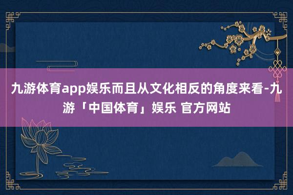 九游体育app娱乐而且从文化相反的角度来看-九游「中国体育」娱乐 官方网站