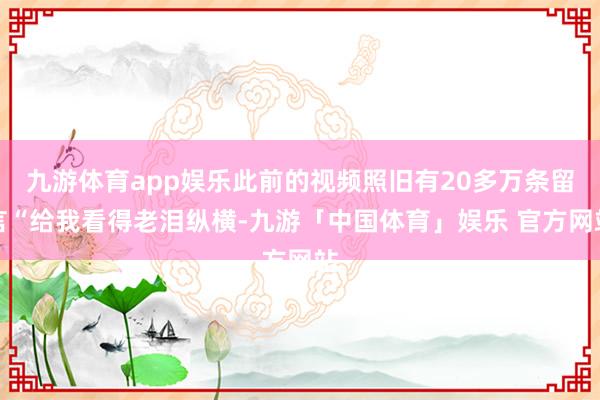 九游体育app娱乐此前的视频照旧有20多万条留言“给我看得老泪纵横-九游「中国体育」娱乐 官方网站