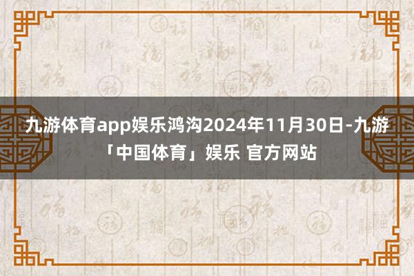 九游体育app娱乐鸿沟2024年11月30日-九游「中国体育」娱乐 官方网站