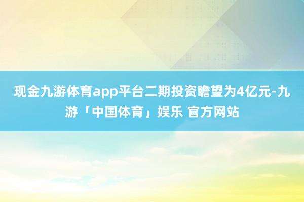 现金九游体育app平台二期投资瞻望为4亿元-九游「中国体育」娱乐 官方网站