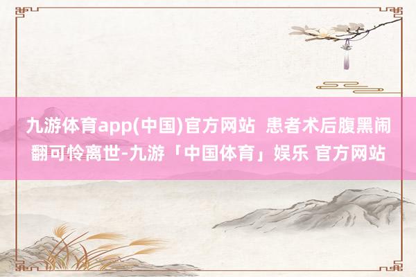 九游体育app(中国)官方网站  患者术后腹黑闹翻可怜离世-九游「中国体育」娱乐 官方网站