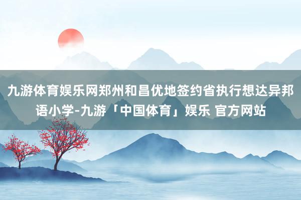 九游体育娱乐网郑州和昌优地签约省执行想达异邦语小学-九游「中国体育」娱乐 官方网站