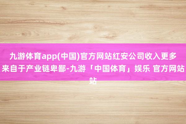 九游体育app(中国)官方网站红安公司收入更多来自于产业链卑鄙-九游「中国体育」娱乐 官方网站