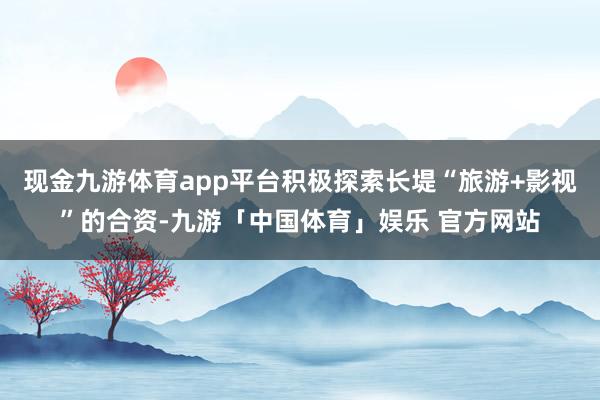 现金九游体育app平台积极探索长堤“旅游+影视”的合资-九游「中国体育」娱乐 官方网站