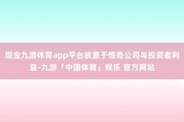 现金九游体育app平台故意于惊奇公司与投资者利益-九游「中国体育」娱乐 官方网站