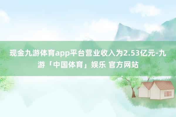 现金九游体育app平台营业收入为2.53亿元-九游「中国体育」娱乐 官方网站