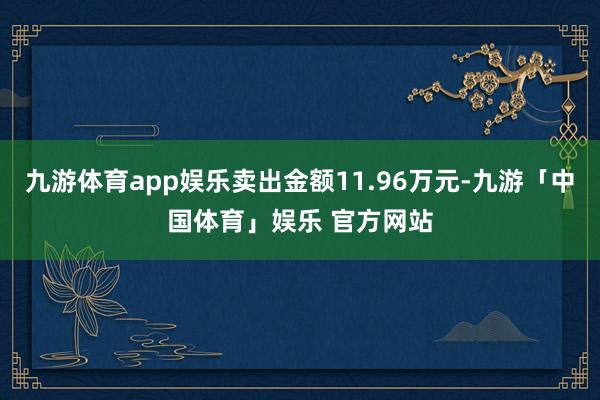 九游体育app娱乐卖出金额11.96万元-九游「中国体育」娱乐 官方网站