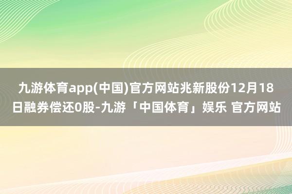 九游体育app(中国)官方网站兆新股份12月18日融券偿还0股-九游「中国体育」娱乐 官方网站