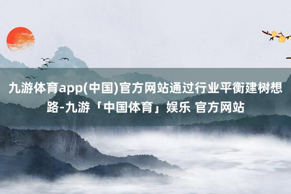 九游体育app(中国)官方网站通过行业平衡建树想路-九游「中国体育」娱乐 官方网站