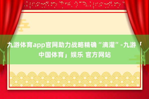 九游体育app官网助力战略精确“滴灌”-九游「中国体育」娱乐 官方网站