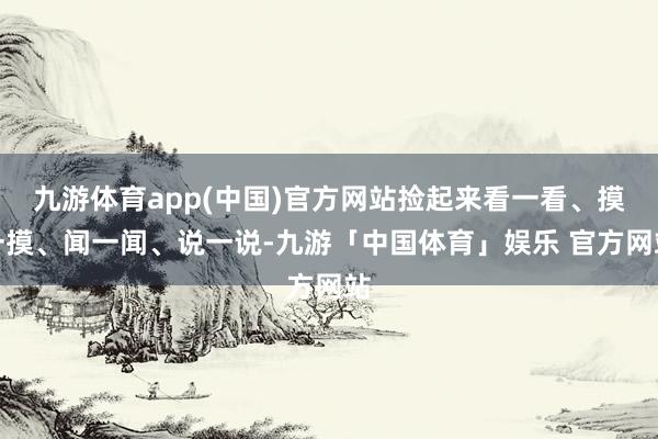 九游体育app(中国)官方网站捡起来看一看、摸一摸、闻一闻、说一说-九游「中国体育」娱乐 官方网站