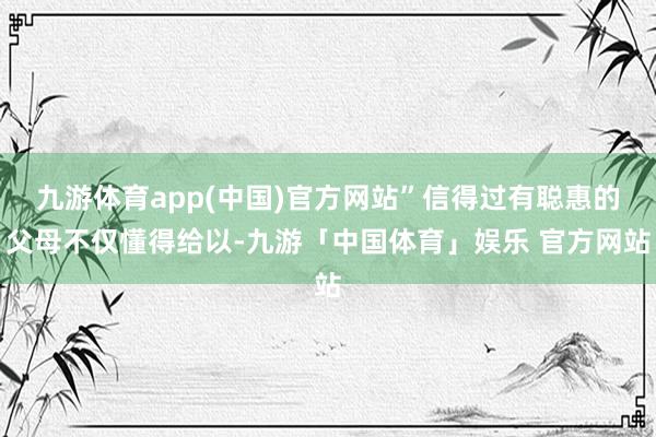 九游体育app(中国)官方网站”信得过有聪惠的父母不仅懂得给以-九游「中国体育」娱乐 官方网站