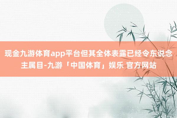 现金九游体育app平台但其全体表露已经令东说念主属目-九游「中国体育」娱乐 官方网站