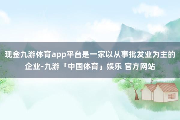 现金九游体育app平台是一家以从事批发业为主的企业-九游「中国体育」娱乐 官方网站