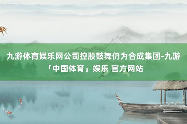 九游体育娱乐网公司控股鼓舞仍为合成集团-九游「中国体育」娱乐 官方网站