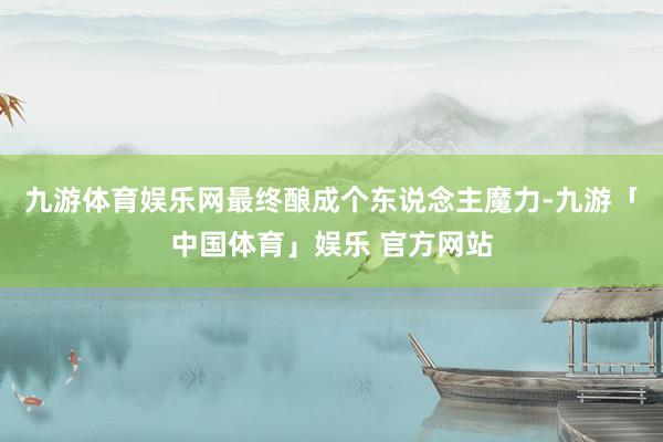 九游体育娱乐网最终酿成个东说念主魔力-九游「中国体育」娱乐 官方网站