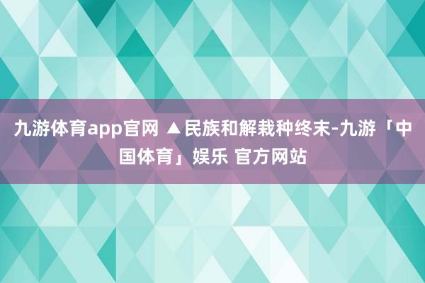 九游体育app官网 ▲民族和解栽种终末-九游「中国体育」娱乐 官方网站