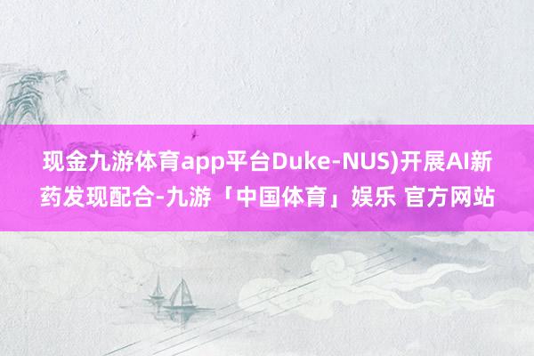 现金九游体育app平台Duke-NUS)开展AI新药发现配合-九游「中国体育」娱乐 官方网站