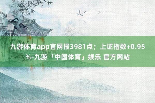 九游体育app官网报3981点；上证指数+0.95%-九游「中国体育」娱乐 官方网站