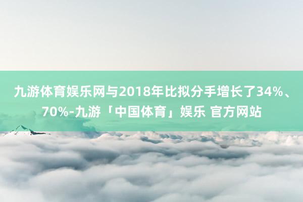 九游体育娱乐网与2018年比拟分手增长了34%、70%-九游「中国体育」娱乐 官方网站