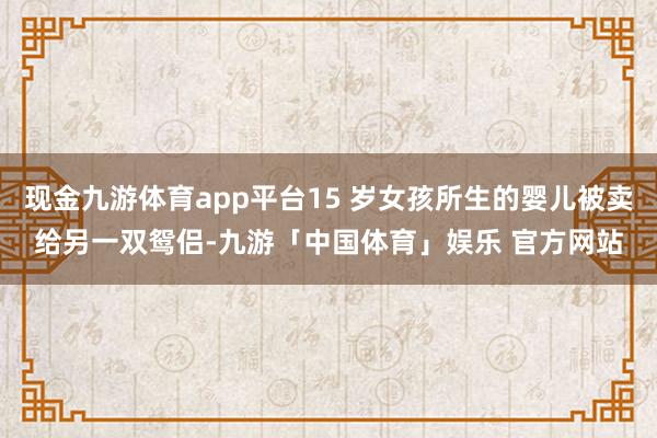 现金九游体育app平台15 岁女孩所生的婴儿被卖给另一双鸳侣-九游「中国体育」娱乐 官方网站