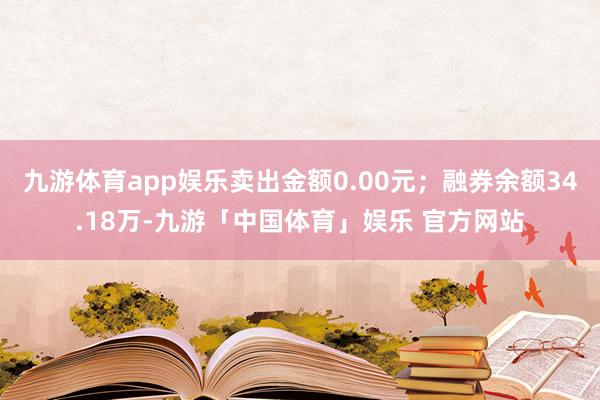 九游体育app娱乐卖出金额0.00元；融券余额34.18万-九游「中国体育」娱乐 官方网站