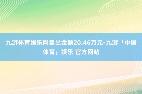 九游体育娱乐网卖出金额20.46万元-九游「中国体育」娱乐 官方网站