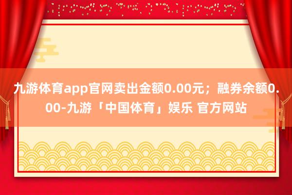 九游体育app官网卖出金额0.00元；融券余额0.00-九游「中国体育」娱乐 官方网站