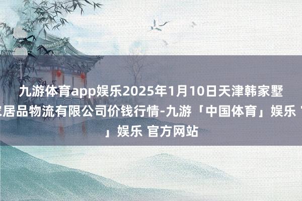 九游体育app娱乐2025年1月10日天津韩家墅海吉星农居品物流有限公司价钱行情-九游「中国体育」娱乐 官方网站