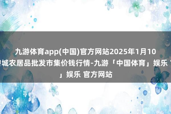 九游体育app(中国)官方网站2025年1月10日天津碧城农居品批发市集价钱行情-九游「中国体育」娱乐 官方网站