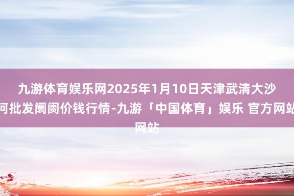 九游体育娱乐网2025年1月10日天津武清大沙河批发阛阓价钱行情-九游「中国体育」娱乐 官方网站