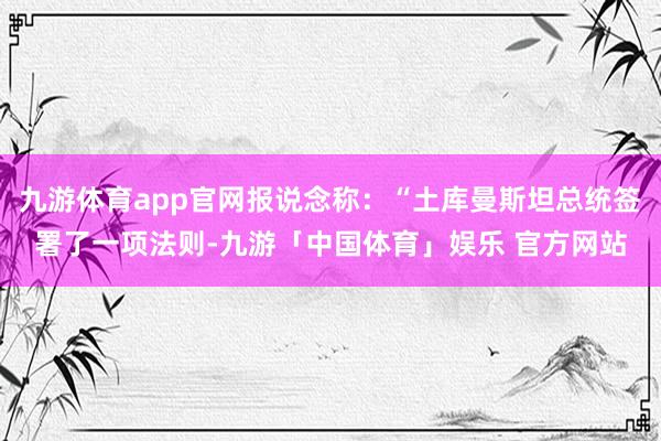 九游体育app官网报说念称：“土库曼斯坦总统签署了一项法则-九游「中国体育」娱乐 官方网站