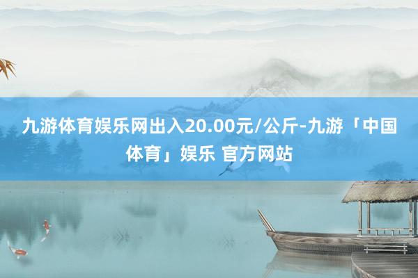 九游体育娱乐网出入20.00元/公斤-九游「中国体育」娱乐 官方网站